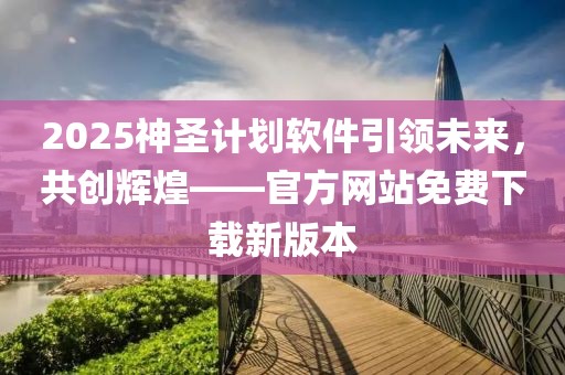2025神圣计划软件引领未来，共创辉煌——官方网站免费下载新版本